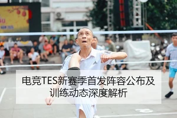 电竞TES新赛季首发阵容公布及训练动态深度解析